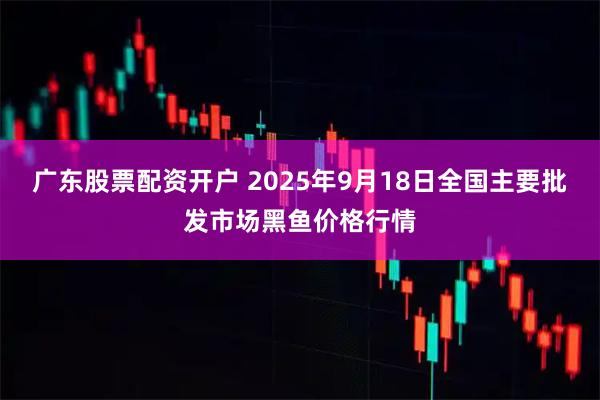 广东股票配资开户 2025年9月18日全国主要批发市场黑鱼价格行情