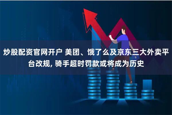 炒股配资官网开户 美团、饿了么及京东三大外卖平台改规, 骑手超时罚款或将成为历史