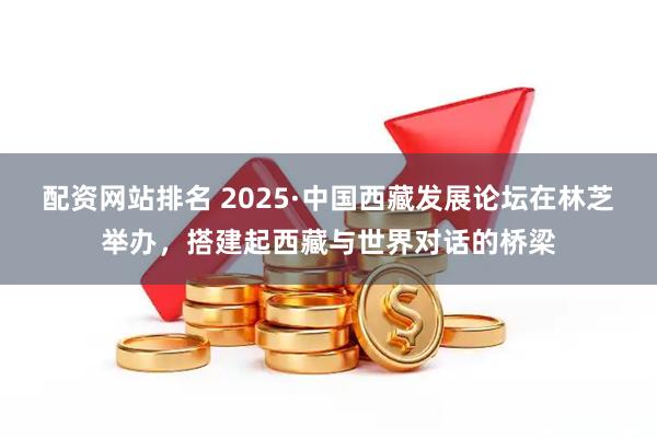 配资网站排名 2025·中国西藏发展论坛在林芝举办，搭建起西藏与世界对话的桥梁