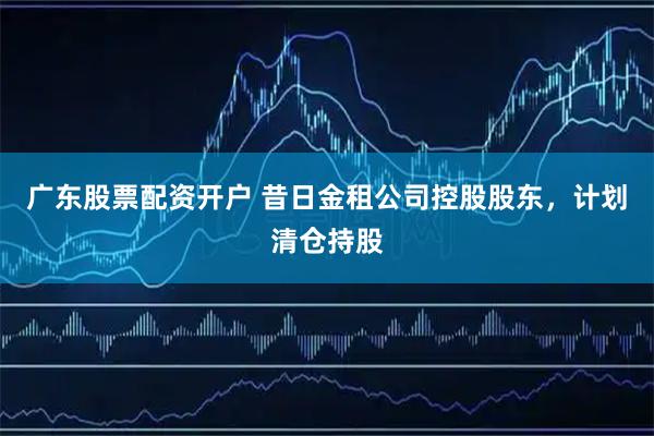 广东股票配资开户 昔日金租公司控股股东，计划清仓持股