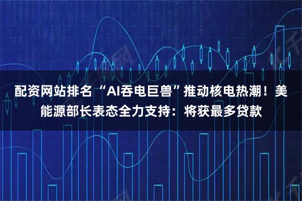 配资网站排名 “AI吞电巨兽”推动核电热潮！美能源部长表态全力支持：将获最多贷款