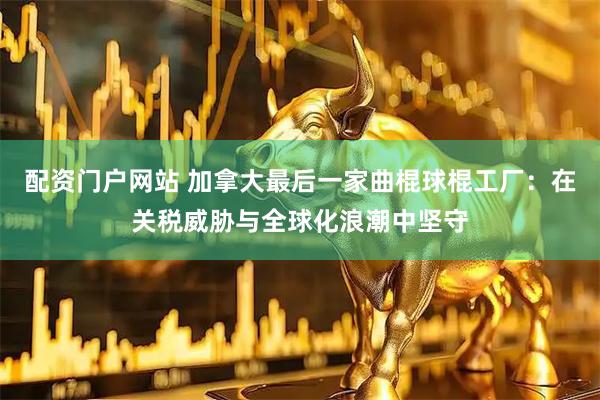 配资门户网站 加拿大最后一家曲棍球棍工厂：在关税威胁与全球化浪潮中坚守