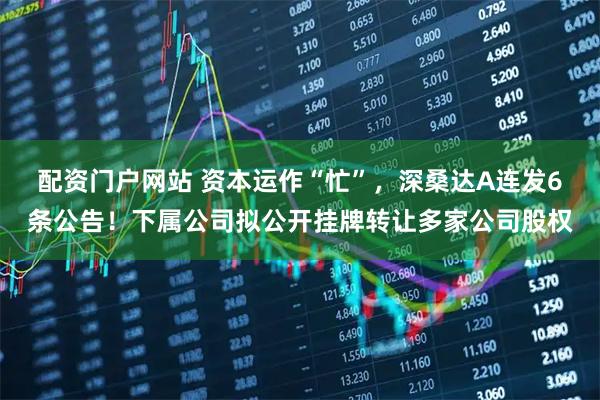 配资门户网站 资本运作“忙”，深桑达A连发6条公告！下属公司拟公开挂牌转让多家公司股权