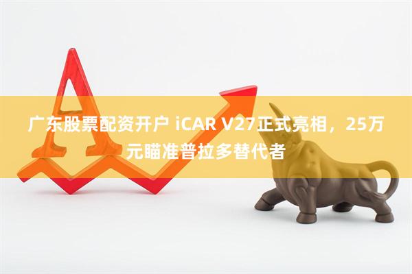 广东股票配资开户 iCAR V27正式亮相，25万元瞄准普拉多替代者