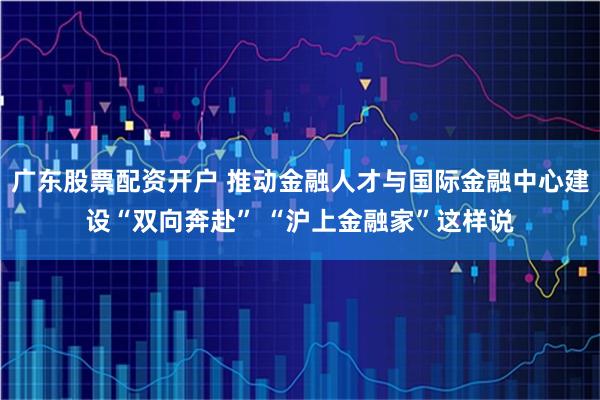 广东股票配资开户 推动金融人才与国际金融中心建设“双向奔赴” “沪上金融家”这样说