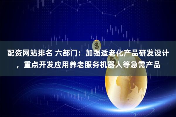 配资网站排名 六部门：加强适老化产品研发设计，重点开发应用养老服务机器人等急需产品
