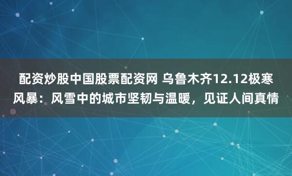 配资炒股中国股票配资网 乌鲁木齐12.12极寒风暴：风雪中的城市坚韧与温暖，见证人间真情