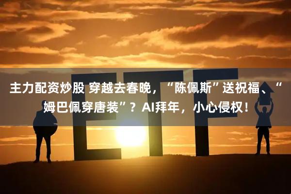 主力配资炒股 穿越去春晚，“陈佩斯”送祝福、“姆巴佩穿唐装”？AI拜年，小心侵权！