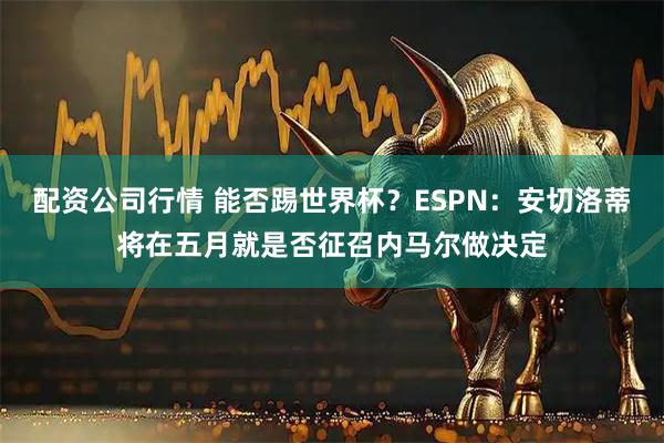 配资公司行情 能否踢世界杯？ESPN：安切洛蒂将在五月就是否征召内马尔做决定