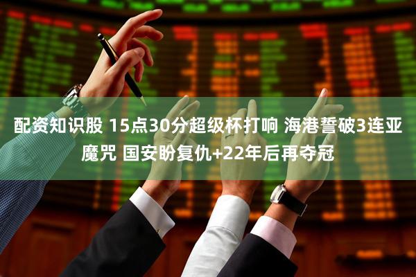 配资知识股 15点30分超级杯打响 海港誓破3连亚魔咒 国安盼复仇+22年后再夺冠