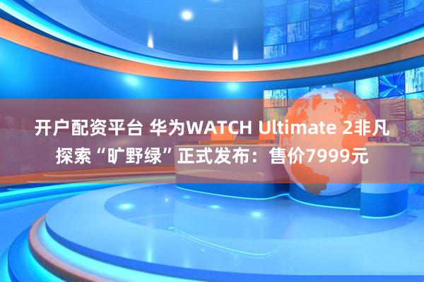 开户配资平台 华为WATCH Ultimate 2非凡探索“旷野绿”正式发布：售价7999元