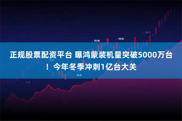 正规股票配资平台 曝鸿蒙装机量突破5000万台！今年冬季冲刺1亿台大关