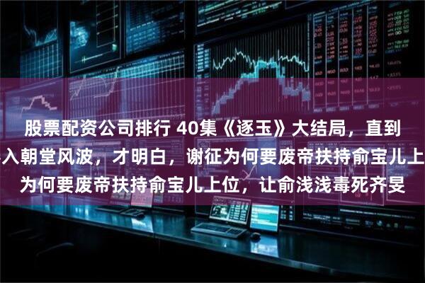 股票配资公司排行 40集《逐玉》大结局，直到樊长玉身世传开，被卷入朝堂风波，才明白，谢征为何要废帝扶持俞宝儿上位，让俞浅浅毒死齐旻